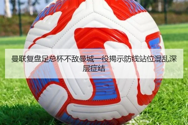 曼联复盘足总杯不敌曼城一役揭示防线站位混乱深层症结