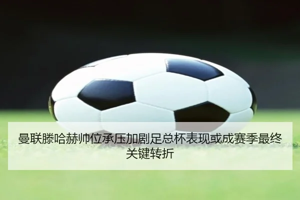 曼联滕哈赫帅位承压加剧足总杯表现或成赛季最终关键转折