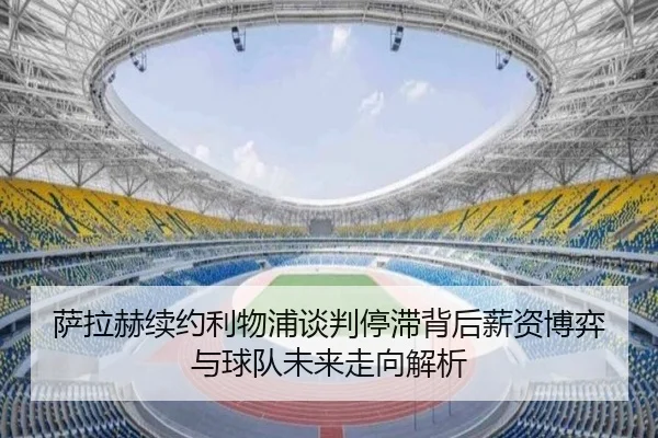 萨拉赫续约利物浦谈判停滞背后薪资博弈与球队未来走向解析