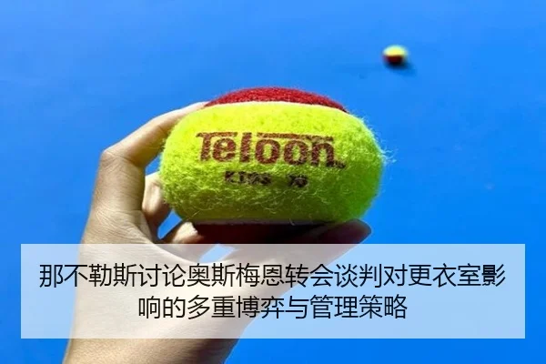 那不勒斯讨论奥斯梅恩转会谈判对更衣室影响的多重博弈与管理策略